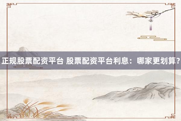 正规股票配资平台 股票配资平台利息：哪家更划算？