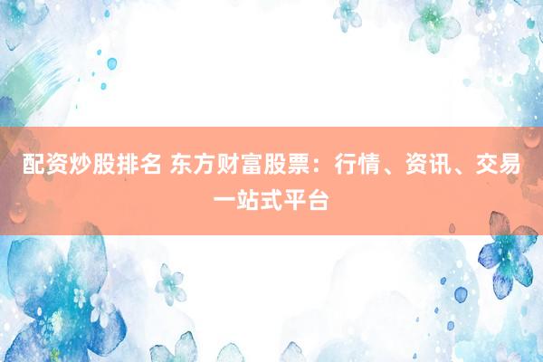 配资炒股排名 东方财富股票：行情、资讯、交易一站式平台