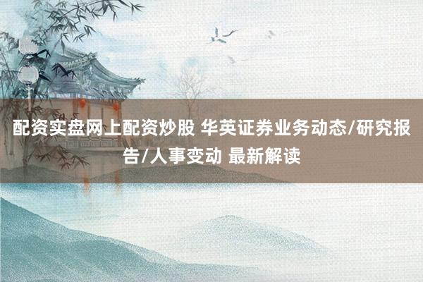 配资实盘网上配资炒股 华英证券业务动态/研究报告/人事变动 最新解读