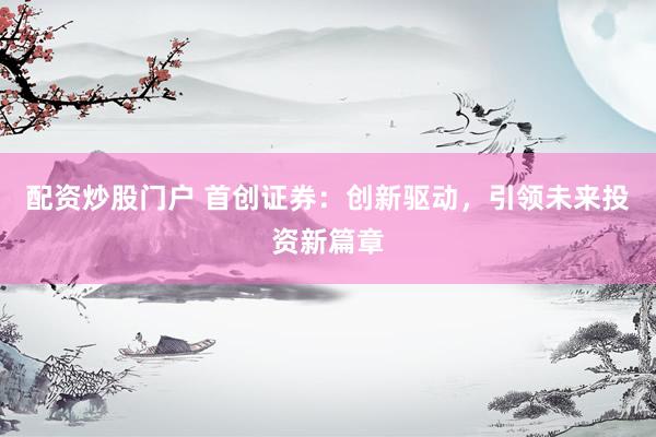 配资炒股门户 首创证券:创新驱动,引领未来投资新篇章