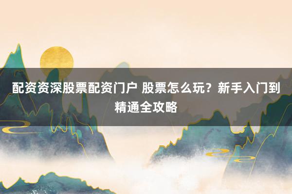 配资资深股票配资门户 股票怎么玩?新手入门到精通全攻略