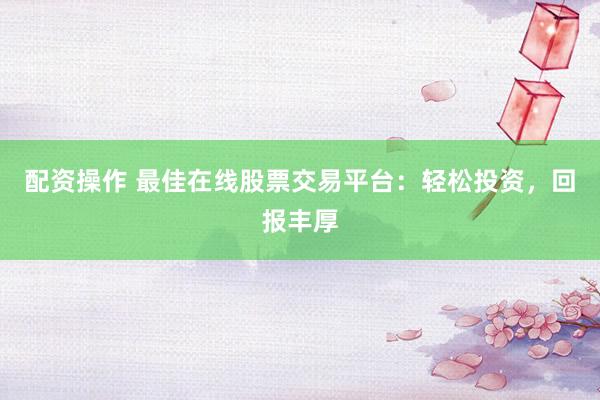 配资操作 最佳在线股票交易平台:轻松投资,回报丰厚