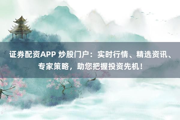 证券配资APP 炒股门户：实时行情、精选资讯、专家策略，助您把握投资先机！