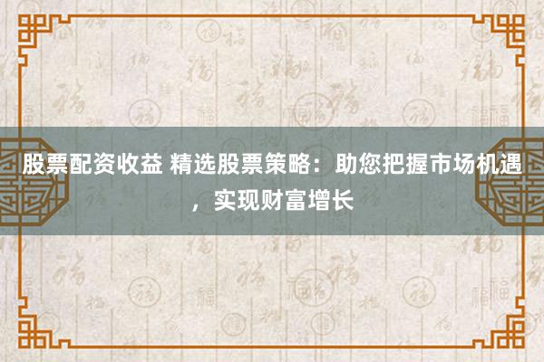 股票配资收益 精选股票策略：助您把握市场机遇，实现财富增长