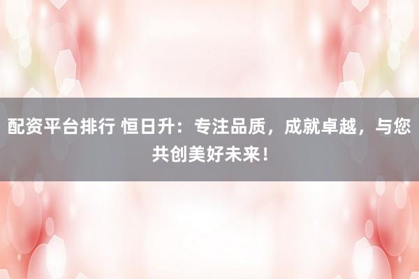 配资平台排行 恒日升：专注品质，成就卓越，与您共创美好未来！