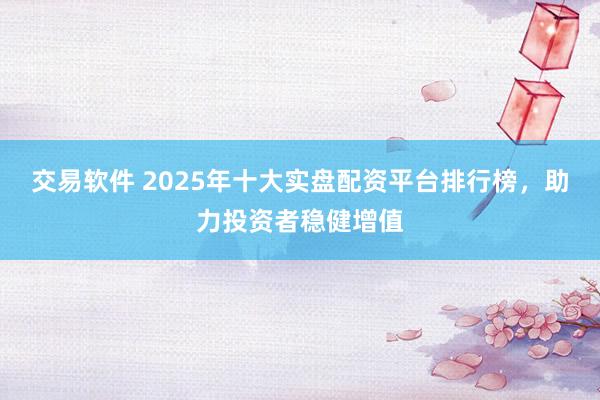 交易软件 2025年十大实盘配资平台排行榜，助力投资者稳健增值
