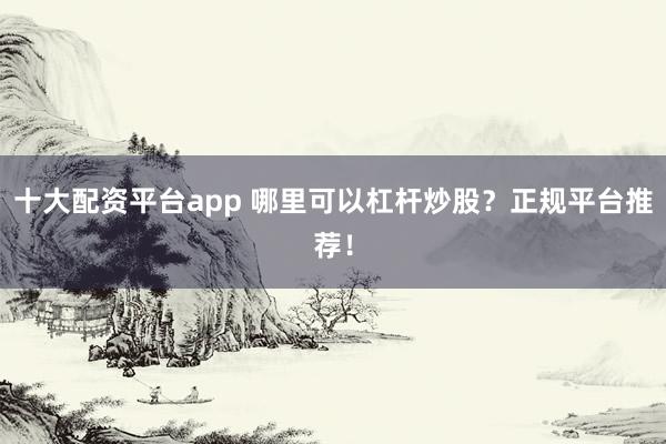 十大配资平台app 哪里可以杠杆炒股?正规平台推荐!