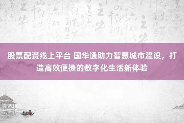 股票配资线上平台 国华通助力智慧城市建设,打造高效便捷的数字化生活新体验