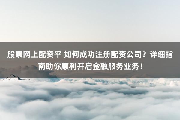 股票网上配资平 如何成功注册配资公司？详细指南助你顺利开启金融服务业务！