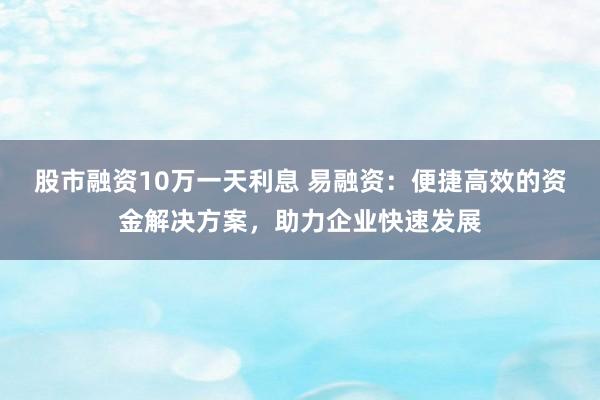 股市融资10万一天利息 易融资:便捷高效的资金解决方案,助力企业快速发展