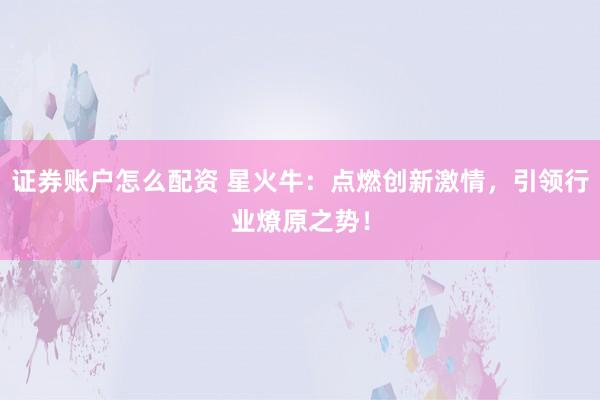 证券账户怎么配资 星火牛:点燃创新激情,引领行业燎原之势!