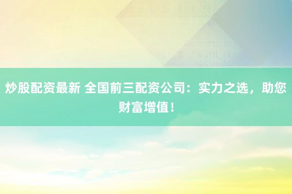 炒股配资最新 全国前三配资公司：实力之选，助您财富增值！