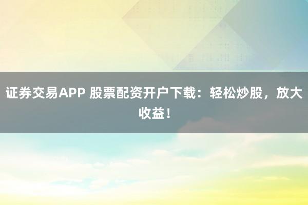 证券交易APP 股票配资开户下载：轻松炒股，放大收益！