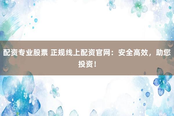 配资专业股票 正规线上配资官网：安全高效，助您投资！