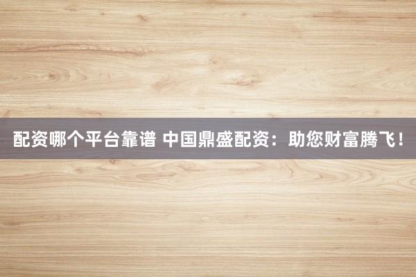 配资哪个平台靠谱 中国鼎盛配资：助您财富腾飞！
