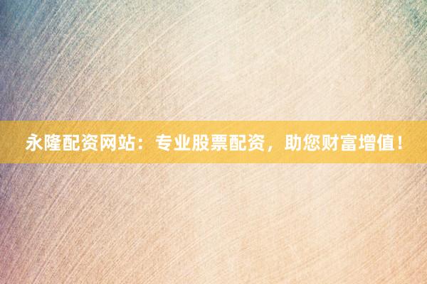 永隆配资网站：专业股票配资，助您财富增值！