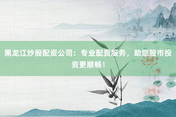 黑龙江炒股配资公司：专业配资服务，助您股市投资更顺畅！