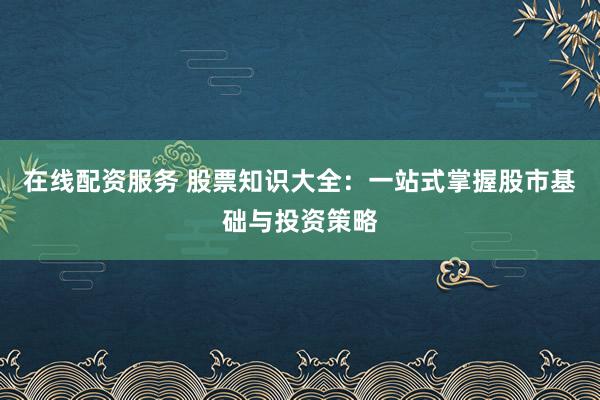 在线配资服务 股票知识大全：一站式掌握股市基础与投资策略