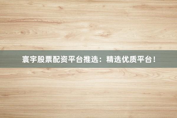 寰宇股票配资平台推选:精选优质平台!
