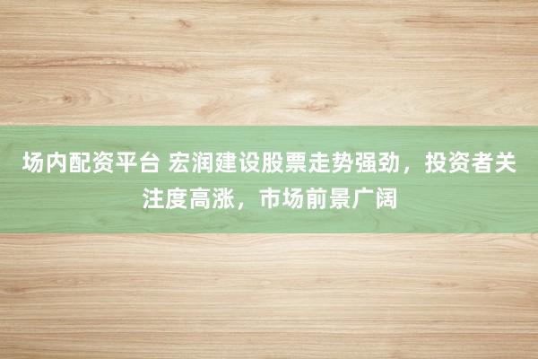 场内配资平台 宏润建设股票走势强劲，投资者关注度高涨，市场前景广阔