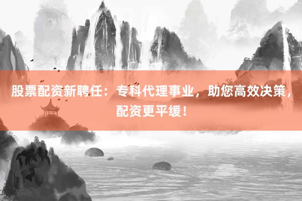 股票配资新聘任:专科代理事业,助您高效决策,配资更平缓!