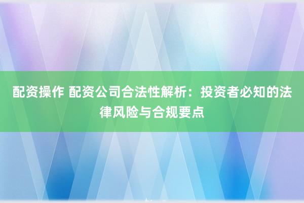 配资操作 配资公司合法性解析：投资者必知的法律风险与合规要点