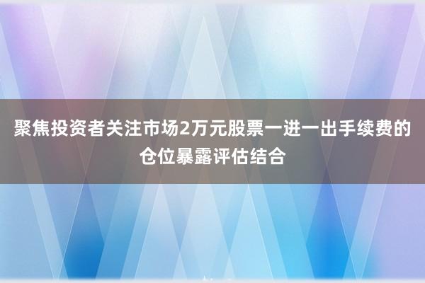 聚焦投资者关注市场2万元股票一进一出手续费的仓位暴露评估结合