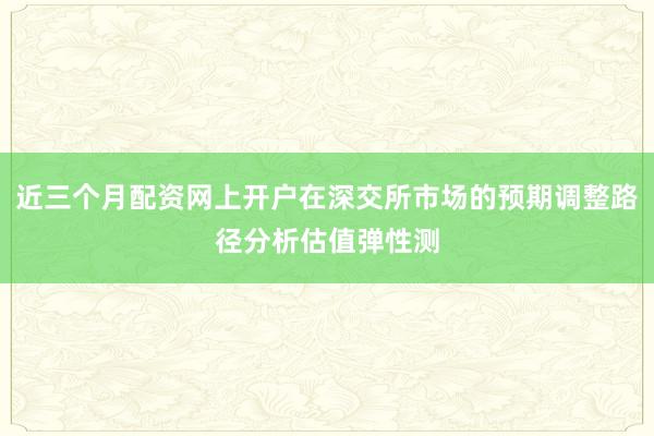 近三个月配资网上开户在深交所市场的预期调整路径分析估值弹性测