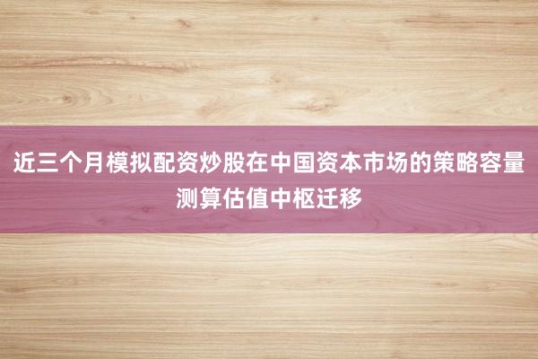 近三个月模拟配资炒股在中国资本市场的策略容量测算估值中枢迁移