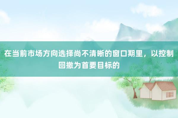 在当前市场方向选择尚不清晰的窗口期里，以控制回撤为首要目标的