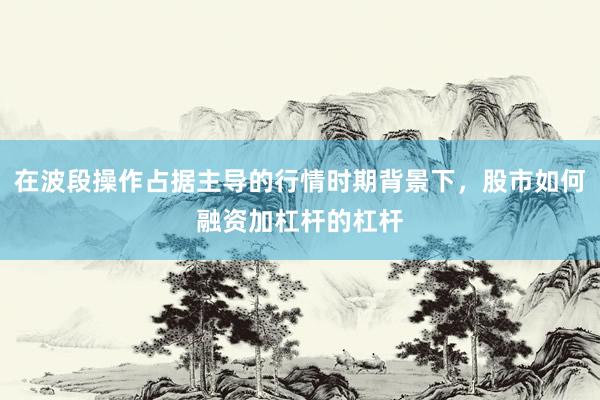 在波段操作占据主导的行情时期背景下，股市如何融资加杠杆的杠杆