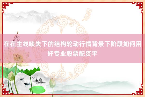 在在主线缺失下的结构轮动行情背景下阶段如何用好专业股票配资平