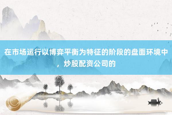在市场运行以博弈平衡为特征的阶段的盘面环境中,炒股配资公司的