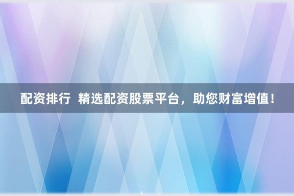 配资排行 精选配资股票平台,助您财富增值!