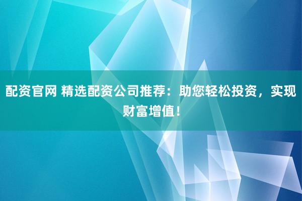 配资官网 精选配资公司推荐：助您轻松投资，实现财富增值！