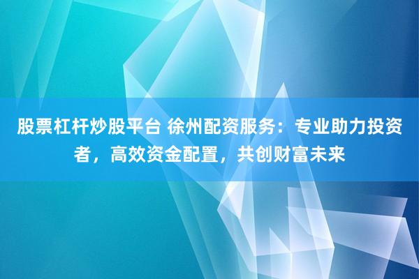 股票杠杆炒股平台 徐州配资服务:专业助力投资者,高效资金配置,共创财富未来