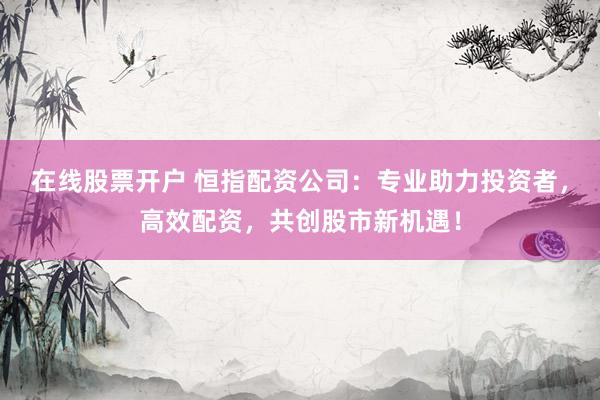在线股票开户 恒指配资公司：专业助力投资者，高效配资，共创股市新机遇！