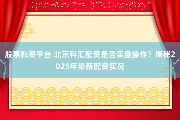 股票融资平台 北京科汇配资是否实盘操作？揭秘2025年最新配资实况