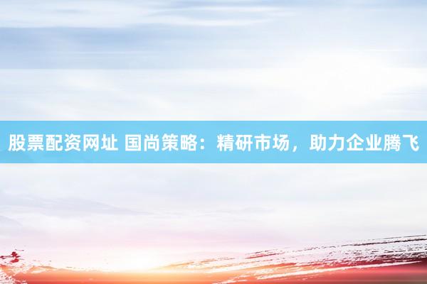 股票配资网址 国尚策略:精研市场,助力企业腾飞