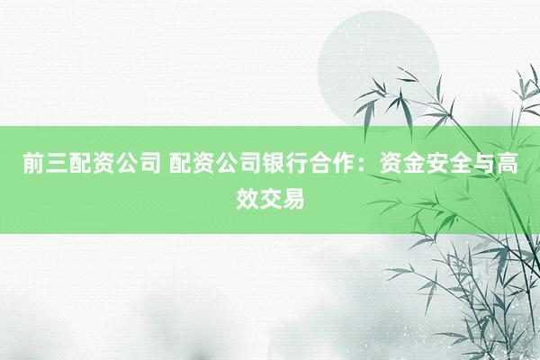 前三配资公司 配资公司银行合作：资金安全与高效交易