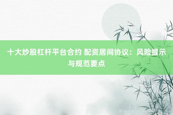 十大炒股杠杆平台合约 配资居间协议：风险提示与规范要点