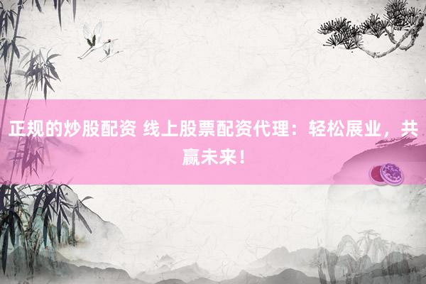 正规的炒股配资 线上股票配资代理：轻松展业，共赢未来！