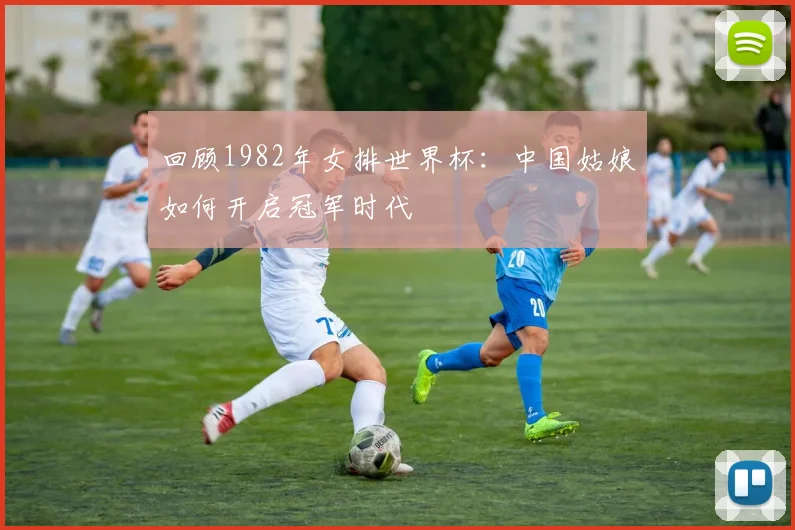 回顾1982年女排世界杯：中国姑娘如何开启冠军时代