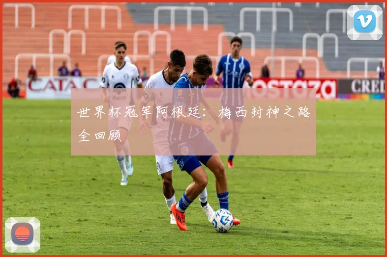 世界杯冠军阿根廷：梅西封神之路全回顾