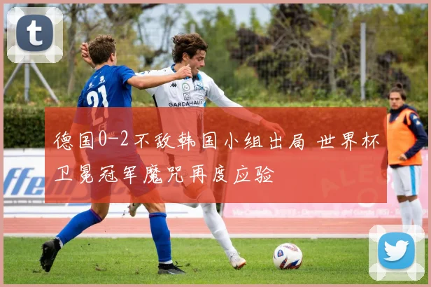 德国0-2不敌韩国小组出局 世界杯卫冕冠军魔咒再度应验