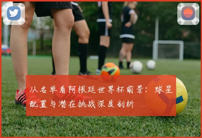 从名单看阿根廷世界杯前景:球星配置与潜在挑战深度剖析