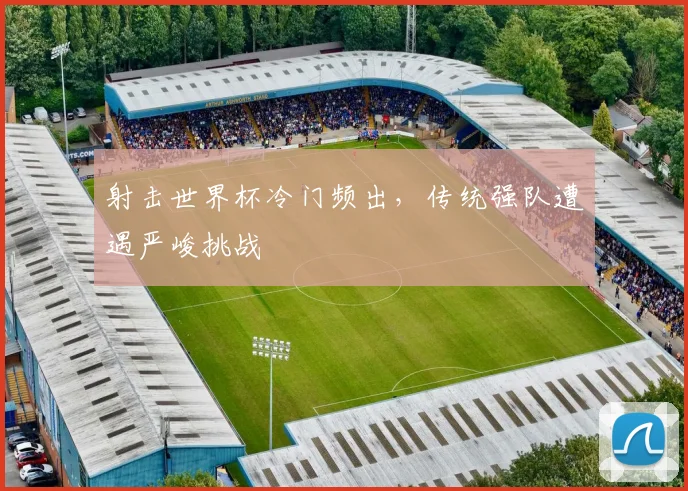 射击世界杯冷门频出,传统强队遭遇严峻挑战