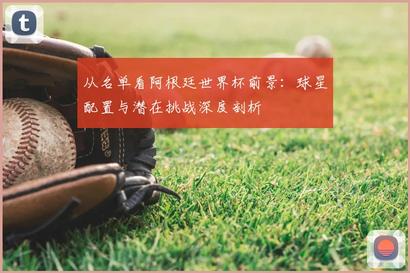 从名单看阿根廷世界杯前景:球星配置与潜在挑战深度剖析