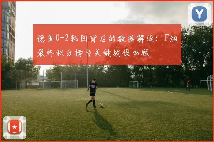 德国0-2韩国背后的数据解读:F组最终积分榜与关键战役回顾